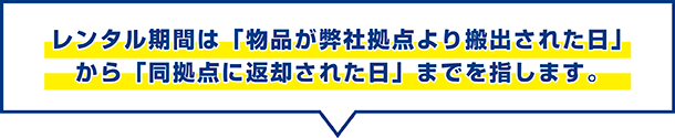 レンタル期間は物品が弊社拠点から搬出された日から同拠点に返却された日までを指します。